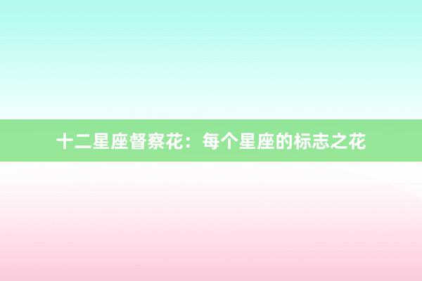 十二星座督察花：每个星座的标志之花